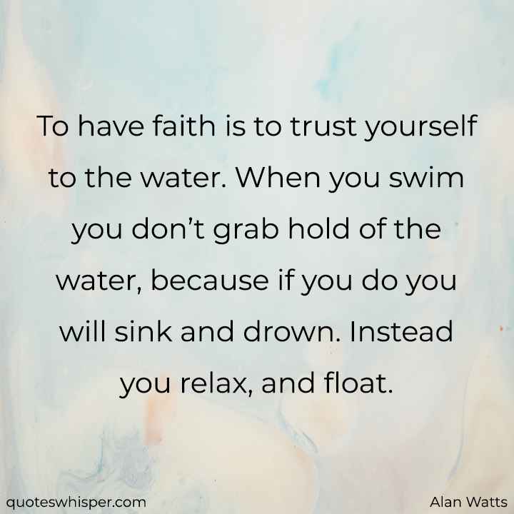  To have faith is to trust yourself to the water. When you swim you don’t grab hold of the water, because if you do you will sink and drown. Instead you relax, and float. - Alan Watts