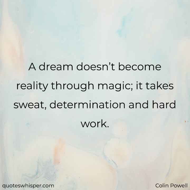  A dream doesn’t become reality through magic; it takes sweat, determination and hard work. - Colin Powell