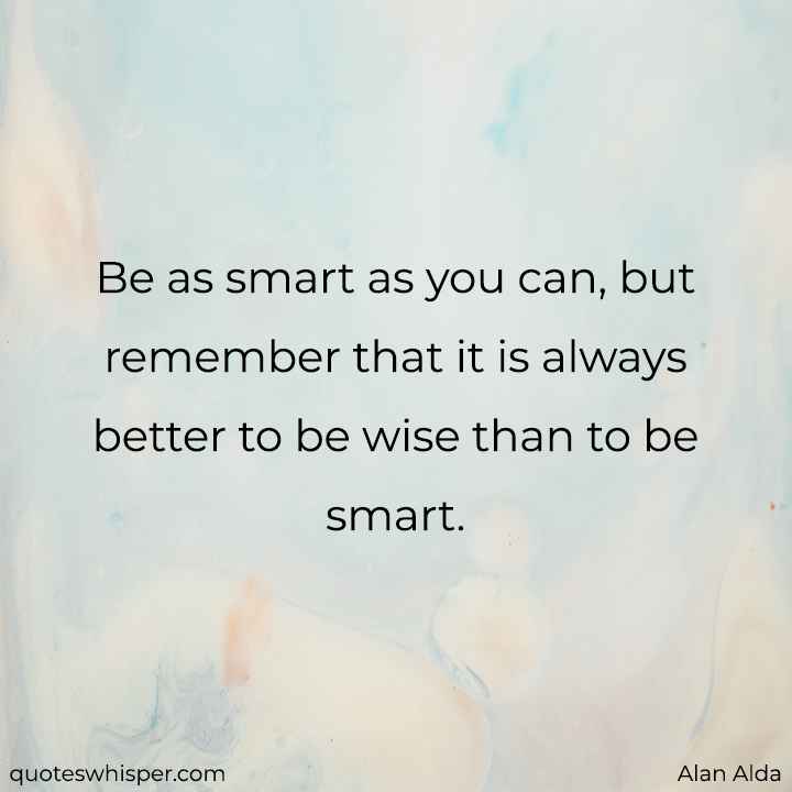  Be as smart as you can, but remember that it is always better to be wise than to be smart. - Alan Alda