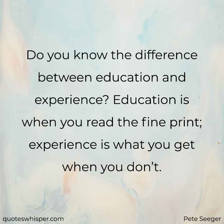  Do you know the difference between education and experience? Education is when you read the fine print; experience is what you get when you don’t. - Pete Seeger