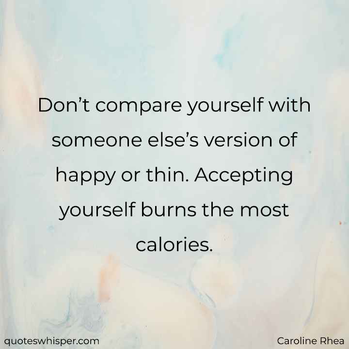 Don’t compare yourself with someone else’s version of happy or thin. Accepting yourself burns the most calories. - Caroline Rhea