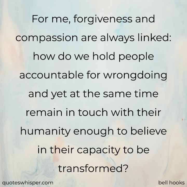  For me, forgiveness and compassion are always linked: how do we hold people accountable for wrongdoing and yet at the same time remain in touch with their humanity enough to believe in their capacity to be transformed? - bell hooks