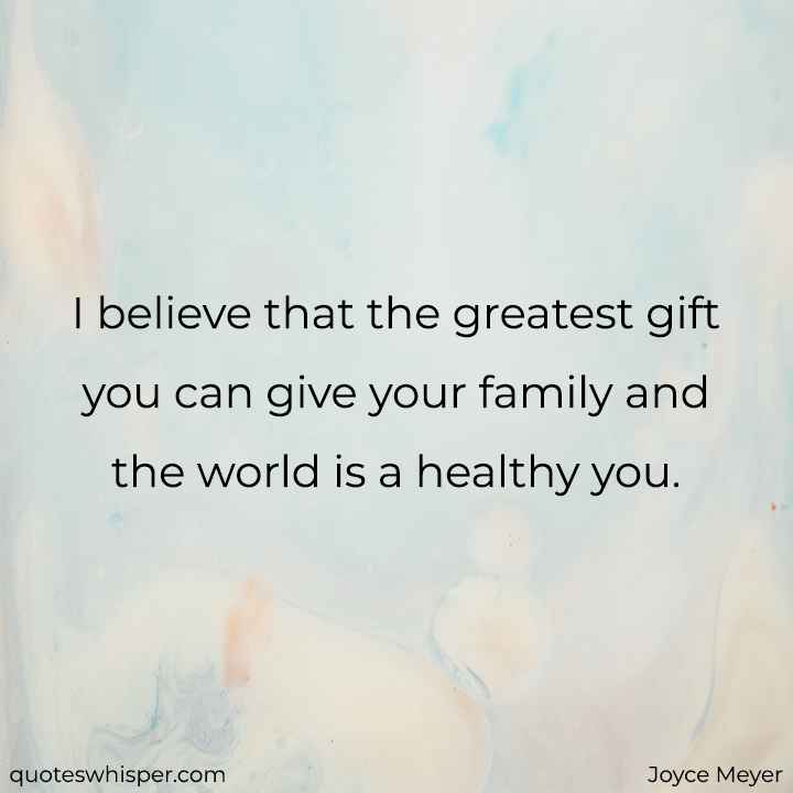  I believe that the greatest gift you can give your family and the world is a healthy you. - Joyce Meyer