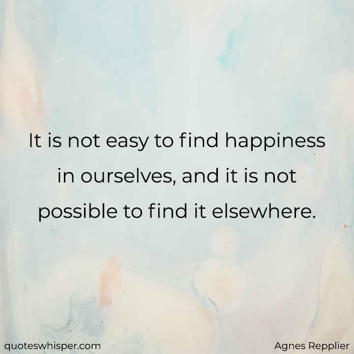  It is not easy to find happiness in ourselves, and it is not possible to find it elsewhere. - Agnes Repplier