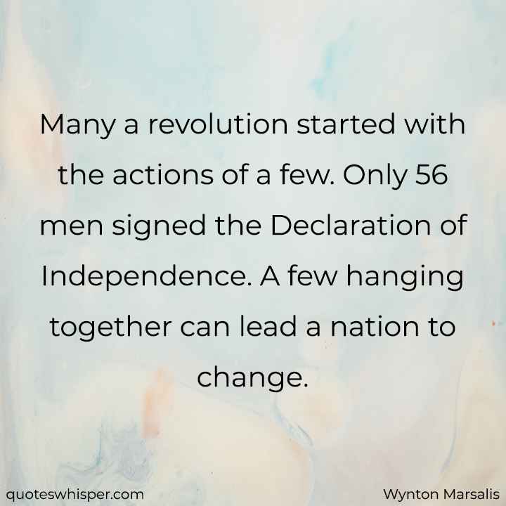  Many a revolution started with the actions of a few. Only 56 men signed the Declaration of Independence. A few hanging together can lead a nation to change. - Wynton Marsalis