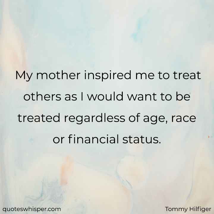  My mother inspired me to treat others as I would want to be treated regardless of age, race or financial status. - Tommy Hilfiger