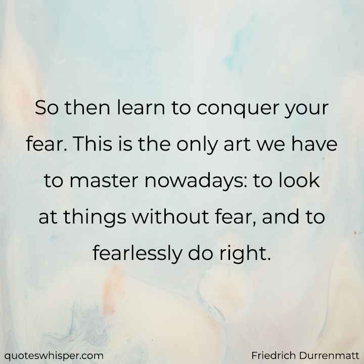  So then learn to conquer your fear. This is the only art we have to master nowadays: to look at things without fear, and to fearlessly do right. - Friedrich Durrenmatt