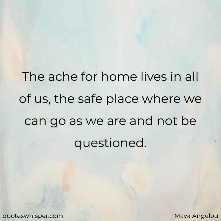  The ache for home lives in all of us, the safe place where we can go as we are and not be questioned. - Maya Angelou