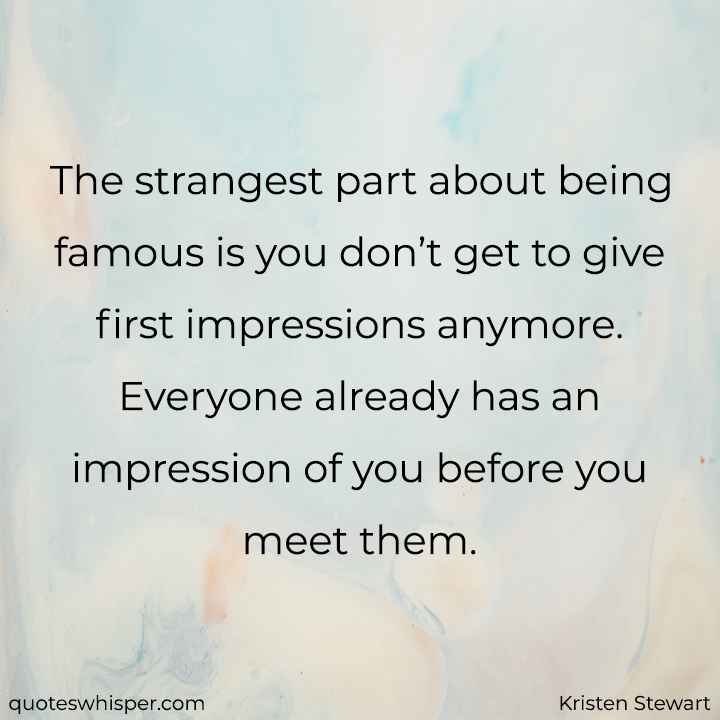  The strangest part about being famous is you don’t get to give first impressions anymore. Everyone already has an impression of you before you meet them. - Kristen Stewart