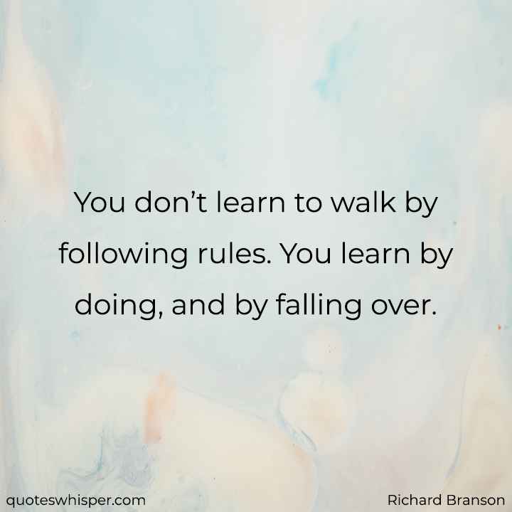  You don’t learn to walk by following rules. You learn by doing, and by falling over. - Richard Branson