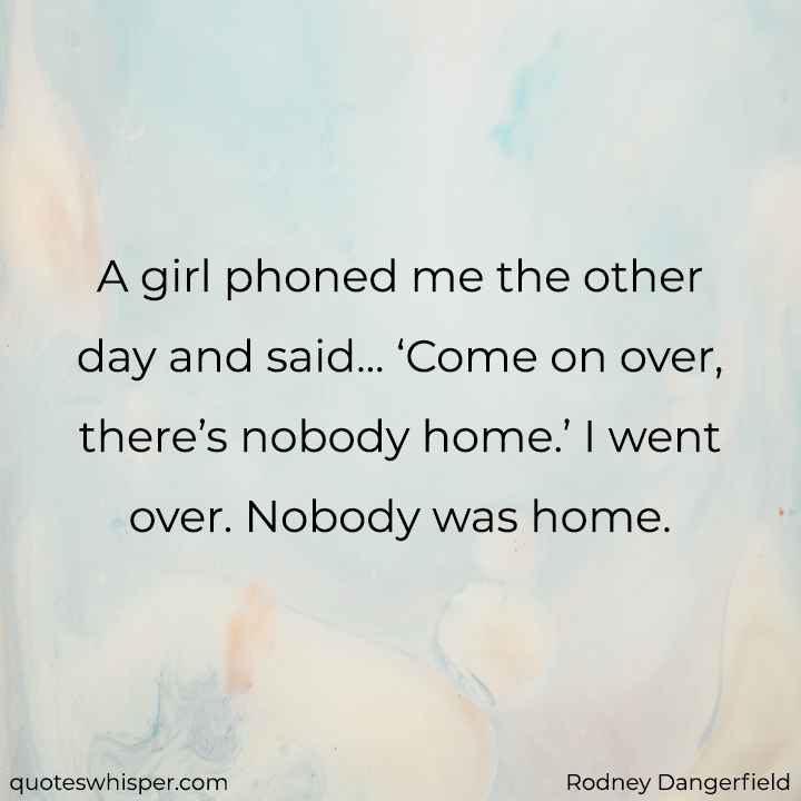  A girl phoned me the other day and said... ‘Come on over, there’s nobody home.’ I went over. Nobody was home. - Rodney Dangerfield