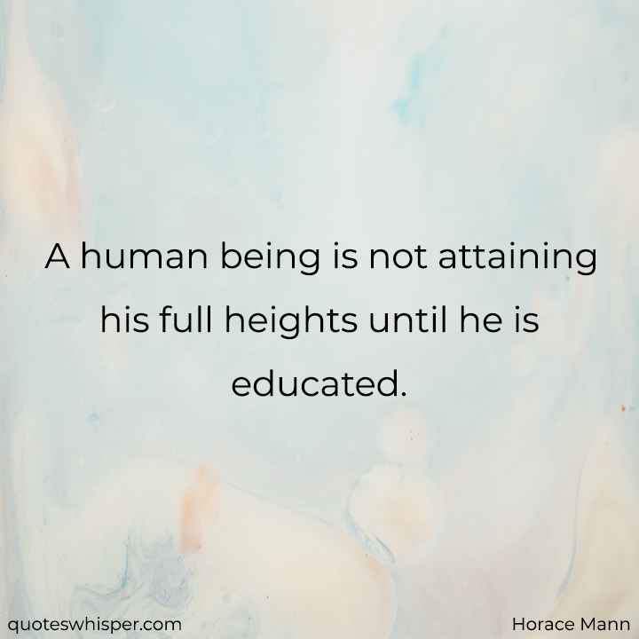  A human being is not attaining his full heights until he is educated. - Horace Mann