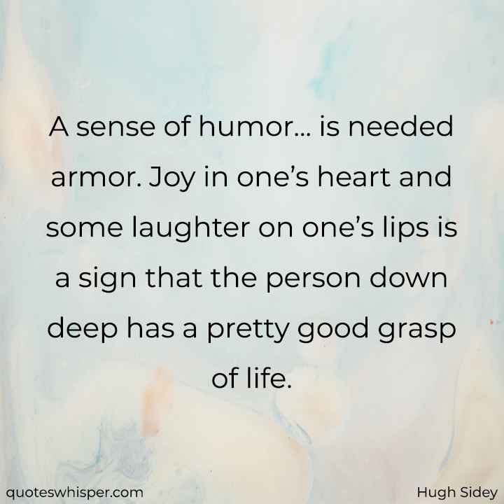  A sense of humor... is needed armor. Joy in one’s heart and some laughter on one’s lips is a sign that the person down deep has a pretty good grasp of life. - Hugh Sidey