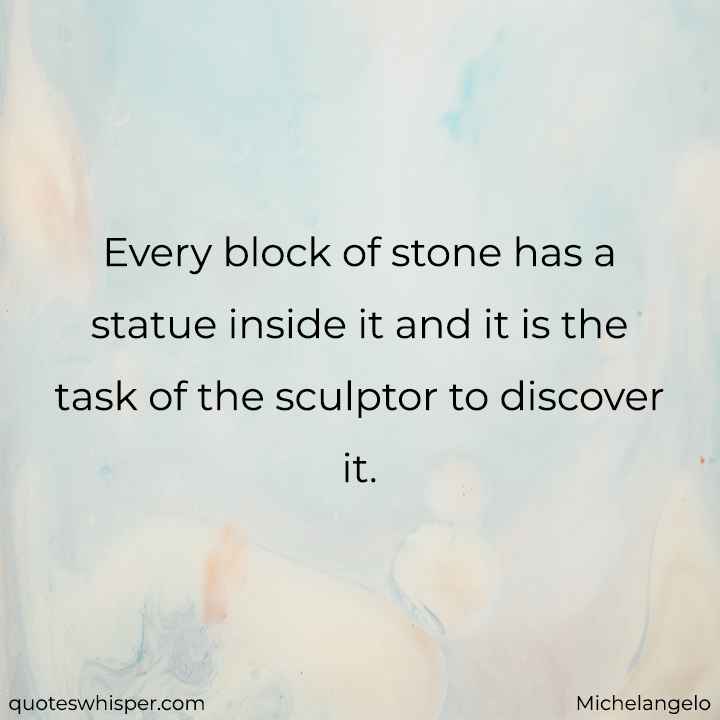  Every block of stone has a statue inside it and it is the task of the sculptor to discover it. - Michelangelo