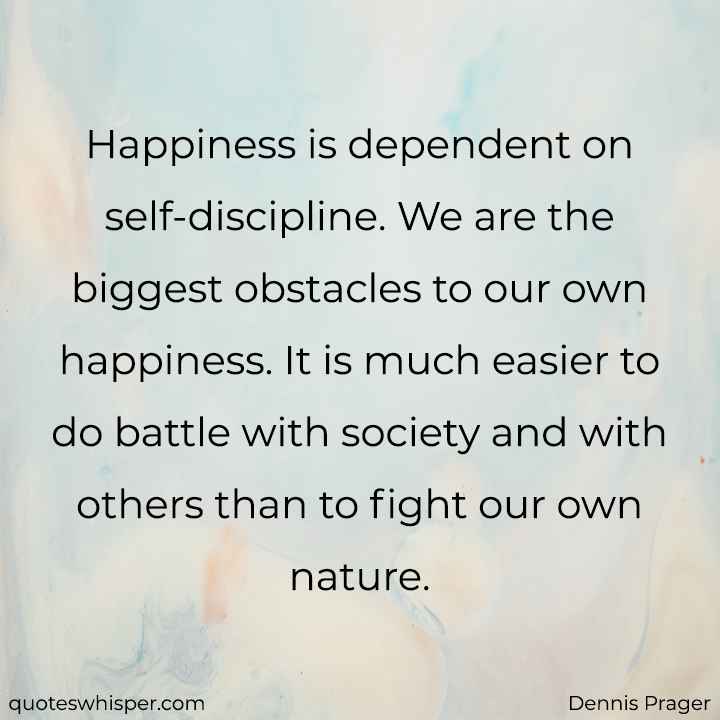  Happiness is dependent on self-discipline. We are the biggest obstacles to our own happiness. It is much easier to do battle with society and with others than to fight our own nature. - Dennis Prager