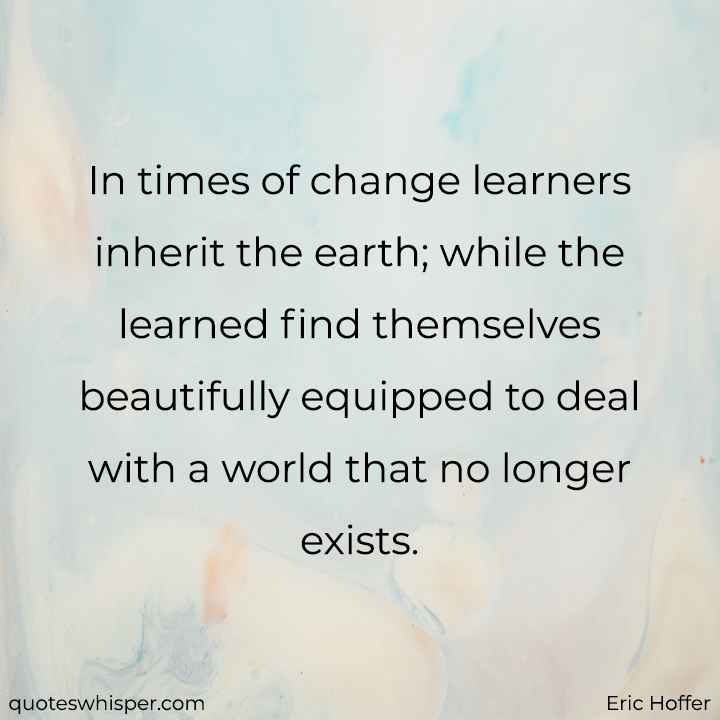  In times of change learners inherit the earth; while the learned find themselves beautifully equipped to deal with a world that no longer exists. - Eric Hoffer