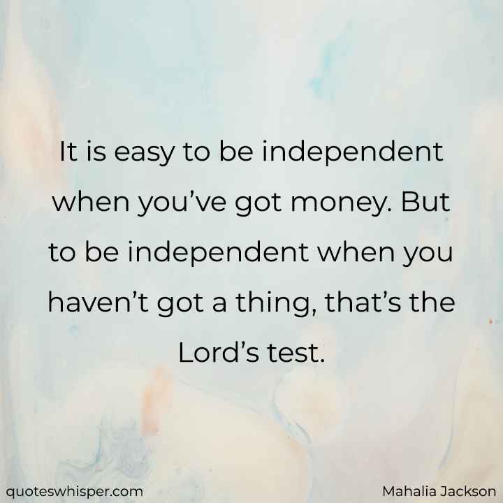  It is easy to be independent when you’ve got money. But to be independent when you haven’t got a thing, that’s the Lord’s test. - Mahalia Jackson