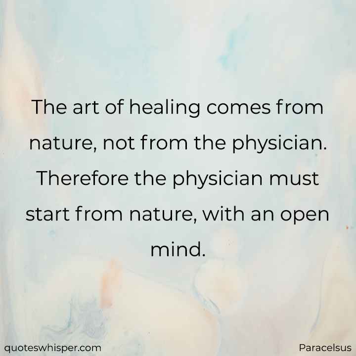  The art of healing comes from nature, not from the physician. Therefore the physician must start from nature, with an open mind. - Paracelsus