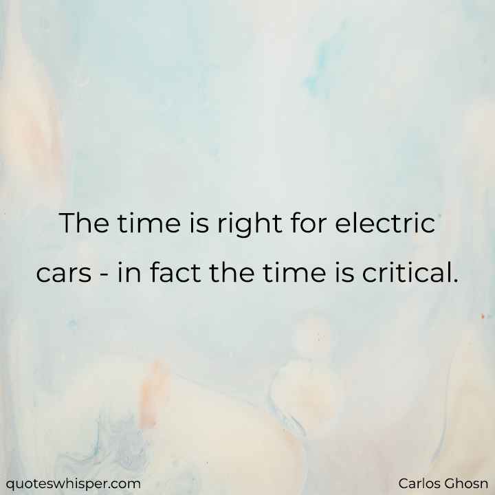  The time is right for electric cars - in fact the time is critical. - Carlos Ghosn