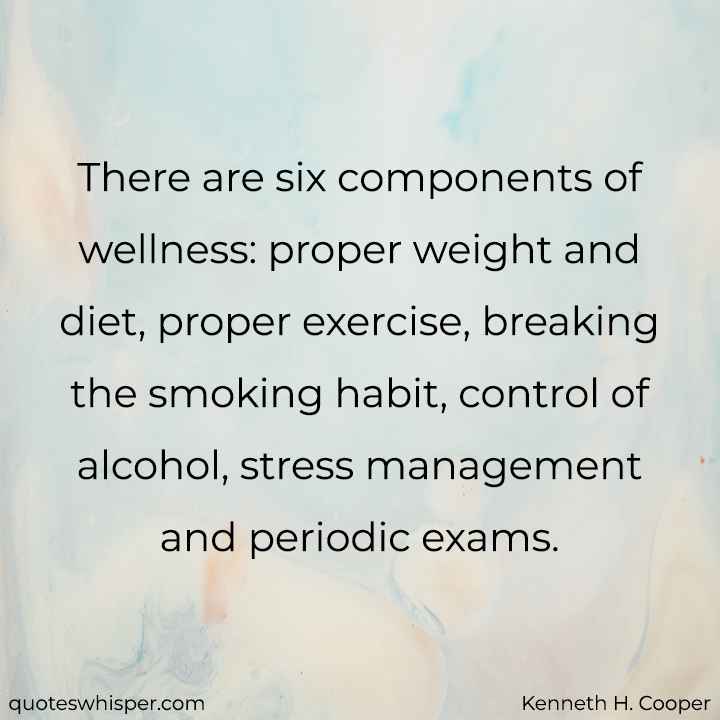 There are six components of wellness: proper weight and diet, proper exercise, breaking the smoking habit, control of alcohol, stress management and periodic exams. - Kenneth H. Cooper