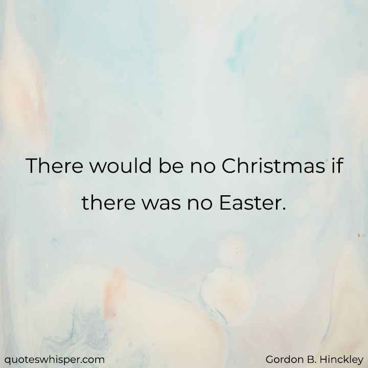  There would be no Christmas if there was no Easter. - Gordon B. Hinckley
