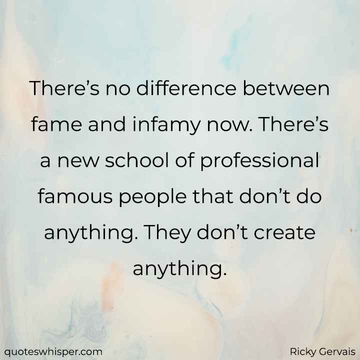  There’s no difference between fame and infamy now. There’s a new school of professional famous people that don’t do anything. They don’t create anything. - Ricky Gervais