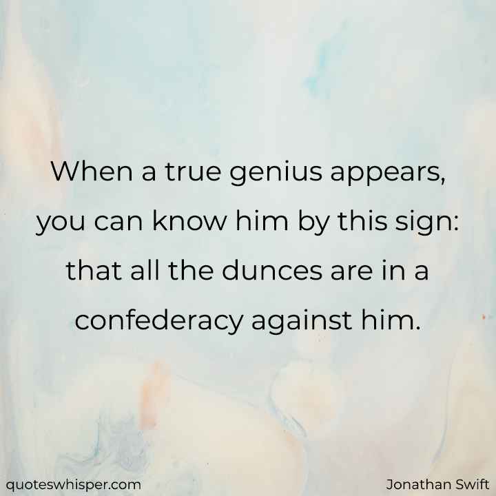  When a true genius appears, you can know him by this sign: that all the dunces are in a confederacy against him. - Jonathan Swift