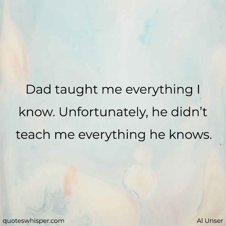 Dad taught me everything I know. Unfortunately, he didn’t teach me everything he knows. - Al Unser