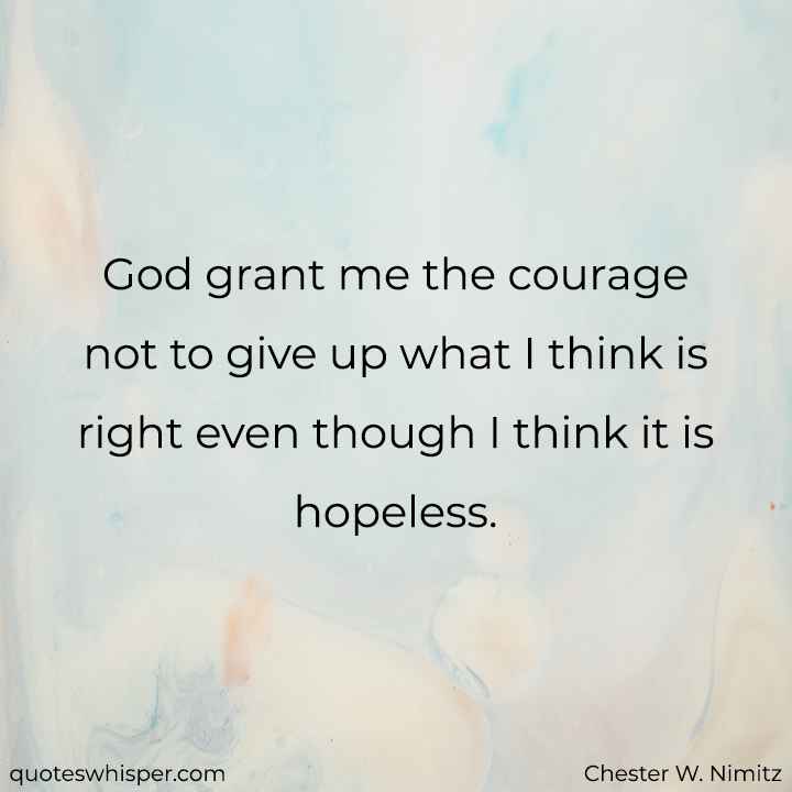  God grant me the courage not to give up what I think is right even though I think it is hopeless. - Chester W. Nimitz