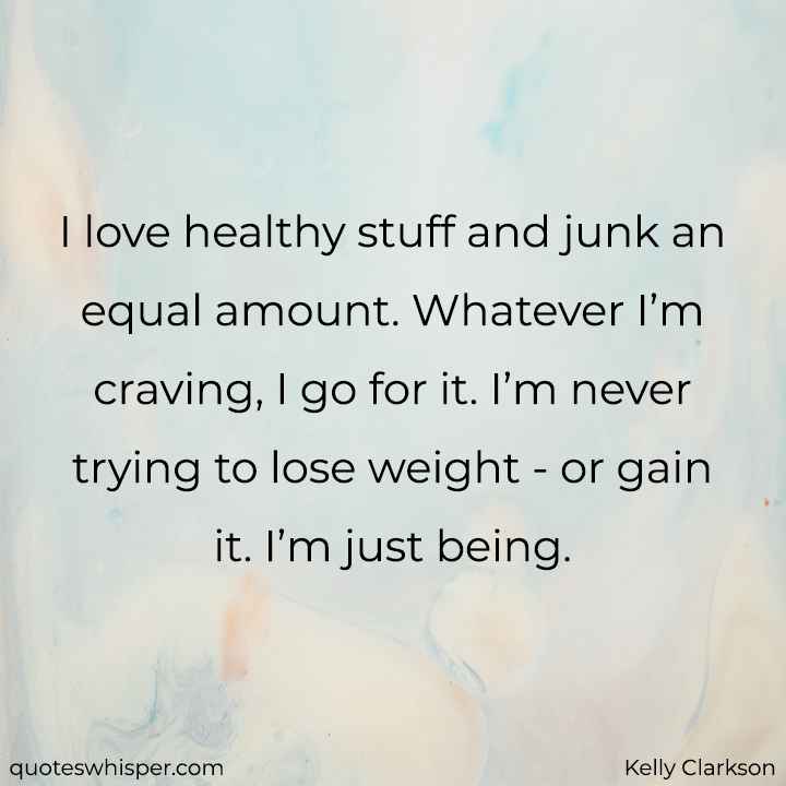  I love healthy stuff and junk an equal amount. Whatever I’m craving, I go for it. I’m never trying to lose weight - or gain it. I’m just being. - Kelly Clarkson