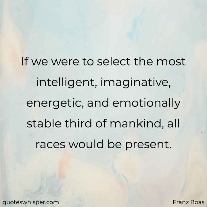  If we were to select the most intelligent, imaginative, energetic, and emotionally stable third of mankind, all races would be present. - Franz Boas