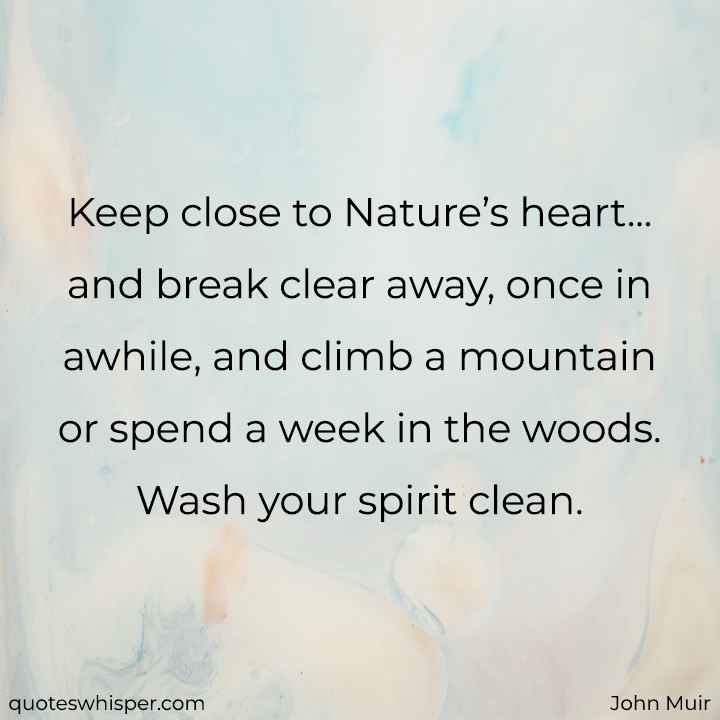  Keep close to Nature’s heart... and break clear away, once in awhile, and climb a mountain or spend a week in the woods. Wash your spirit clean. - John Muir
