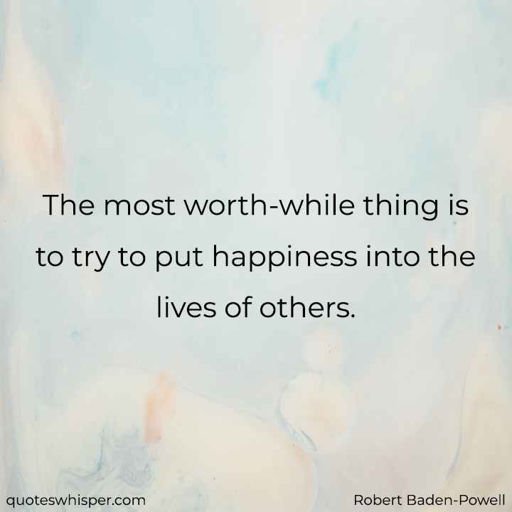  The most worth-while thing is to try to put happiness into the lives of others. - Robert Baden-Powell