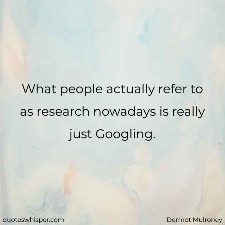  What people actually refer to as research nowadays is really just Googling. - Dermot Mulroney