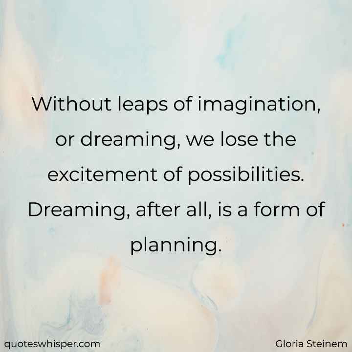  Without leaps of imagination, or dreaming, we lose the excitement of possibilities. Dreaming, after all, is a form of planning. - Gloria Steinem