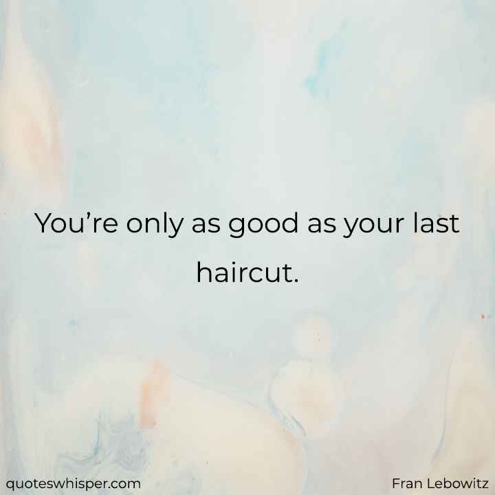  You’re only as good as your last haircut.  - Fran Lebowitz