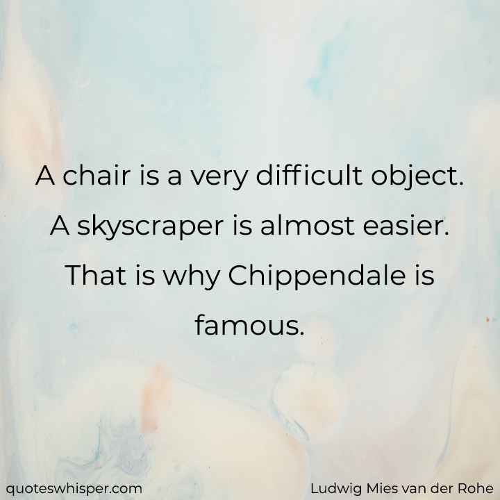  A chair is a very difficult object. A skyscraper is almost easier. That is why Chippendale is famous. - Ludwig Mies van der Rohe