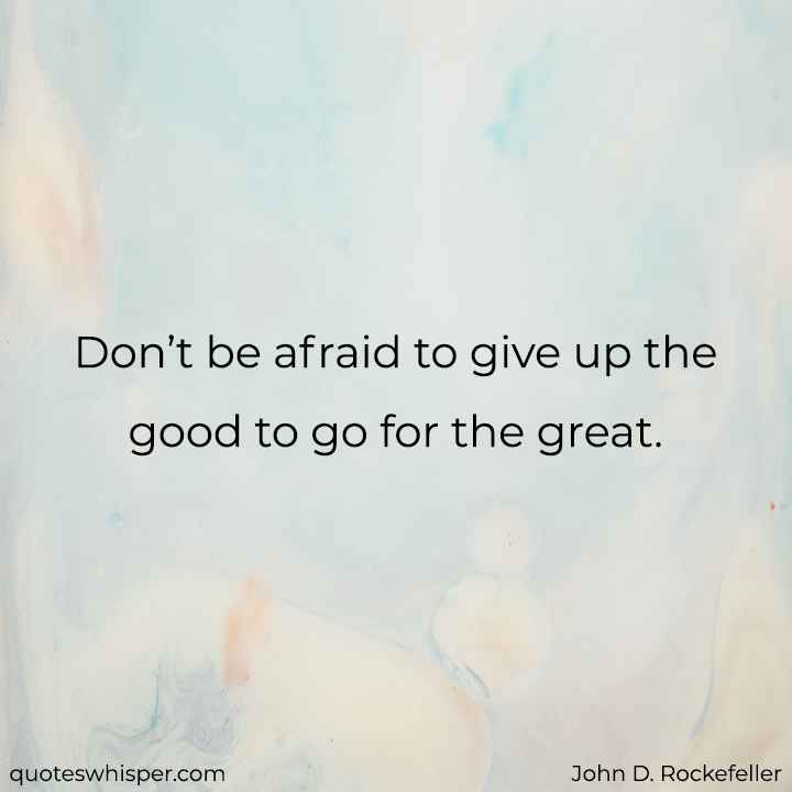  Don’t be afraid to give up the good to go for the great. - John D. Rockefeller