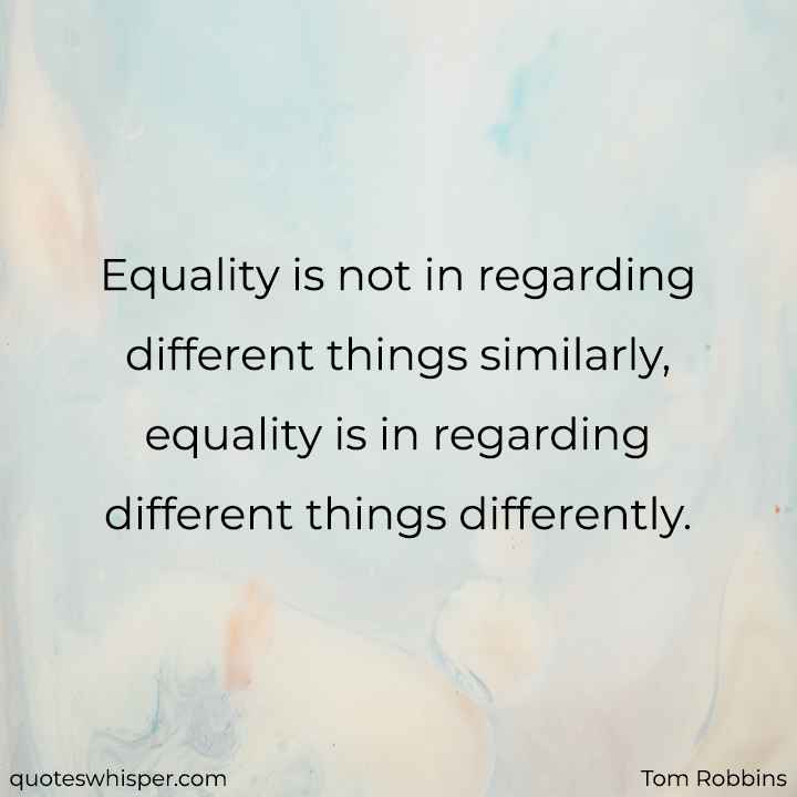  Equality is not in regarding different things similarly, equality is in regarding different things differently. - Tom Robbins