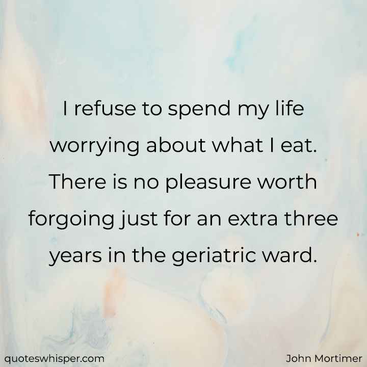  I refuse to spend my life worrying about what I eat. There is no pleasure worth forgoing just for an extra three years in the geriatric ward. - John Mortimer