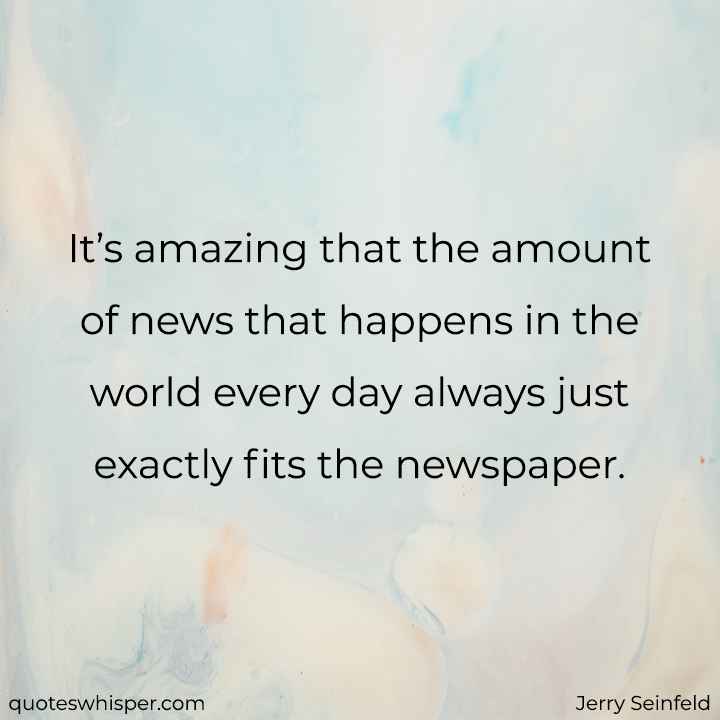  It’s amazing that the amount of news that happens in the world every day always just exactly fits the newspaper.  - Jerry Seinfeld
