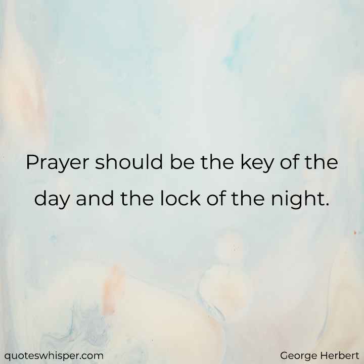  Prayer should be the key of the day and the lock of the night. - George Herbert