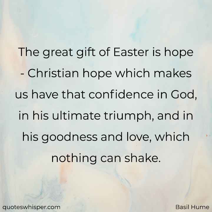 The great gift of Easter is hope - Christian hope which makes us have that confidence in God, in his ultimate triumph, and in his goodness and love, which nothing can shake. - Basil Hume