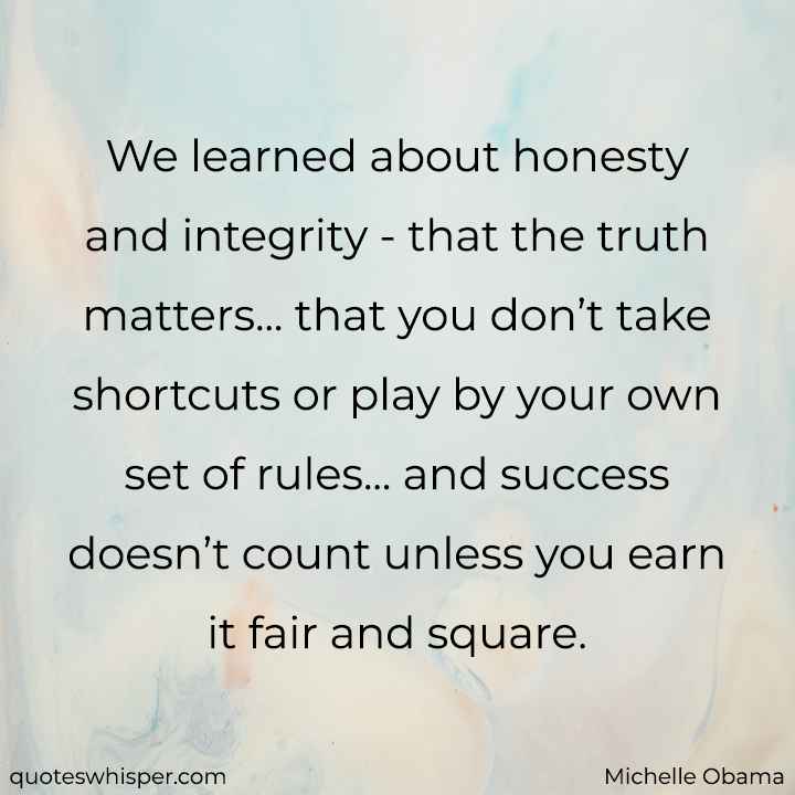  We learned about honesty and integrity - that the truth matters... that you don’t take shortcuts or play by your own set of rules... and success doesn’t count unless you earn it fair and square. - Michelle Obama