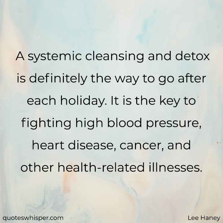  A systemic cleansing and detox is definitely the way to go after each holiday. It is the key to fighting high blood pressure, heart disease, cancer, and other health-related illnesses. - Lee Haney