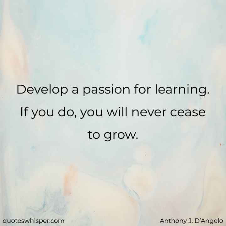  Develop a passion for learning. If you do, you will never cease to grow. - Anthony J. D’Angelo