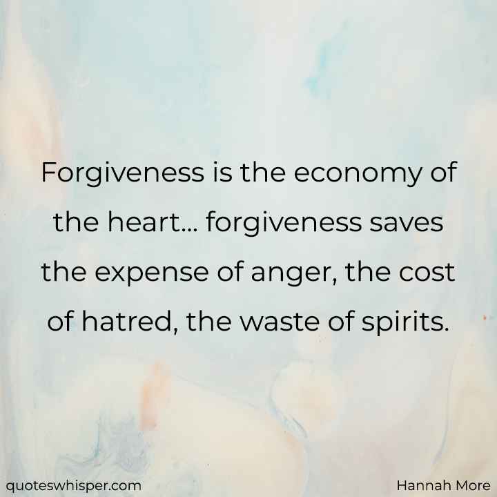  Forgiveness is the economy of the heart... forgiveness saves the expense of anger, the cost of hatred, the waste of spirits. - Hannah More