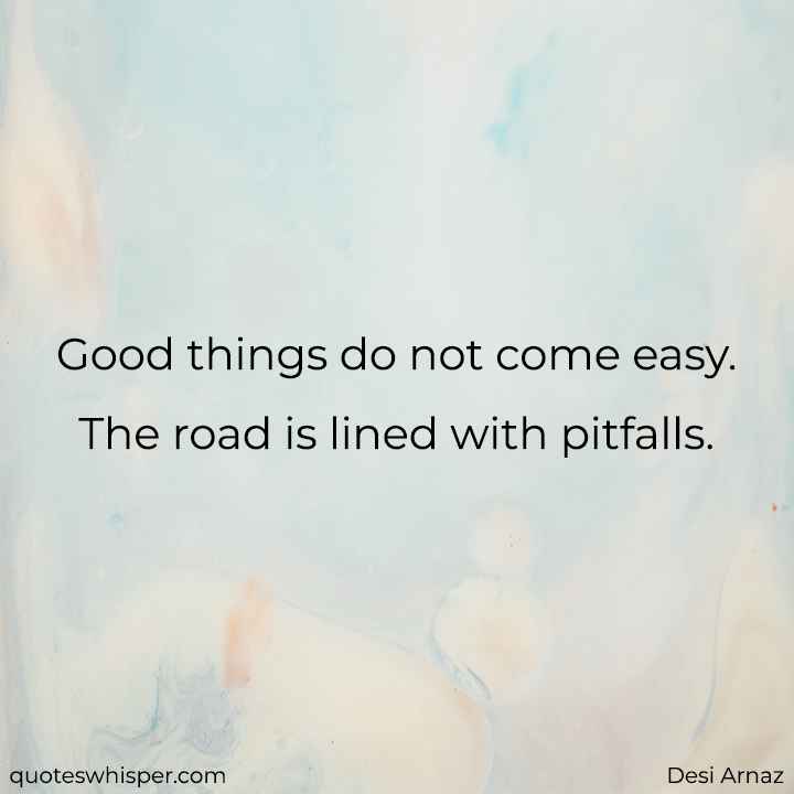  Good things do not come easy. The road is lined with pitfalls. - Desi Arnaz