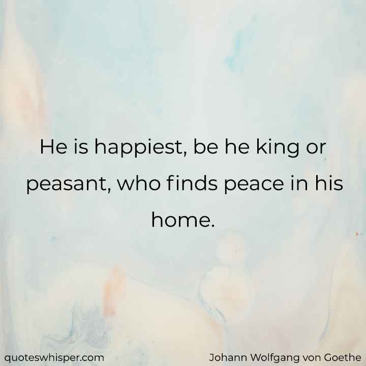  He is happiest, be he king or peasant, who finds peace in his home. - Johann Wolfgang von Goethe