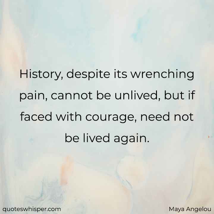  History, despite its wrenching pain, cannot be unlived, but if faced with courage, need not be lived again. - Maya Angelou